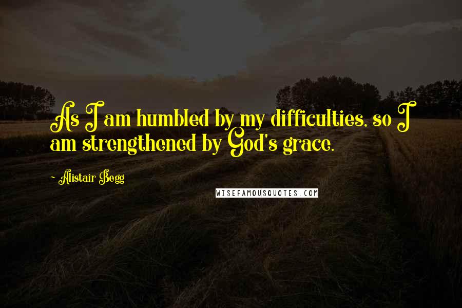 Alistair Begg Quotes: As I am humbled by my difficulties, so I am strengthened by God's grace.