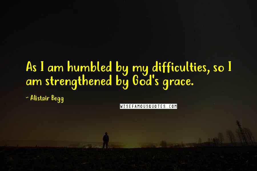 Alistair Begg Quotes: As I am humbled by my difficulties, so I am strengthened by God's grace.