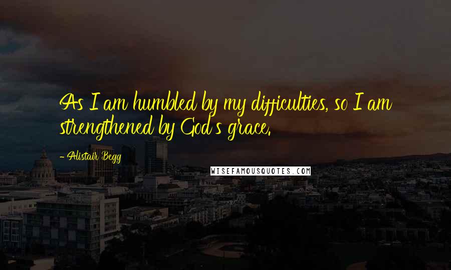 Alistair Begg Quotes: As I am humbled by my difficulties, so I am strengthened by God's grace.