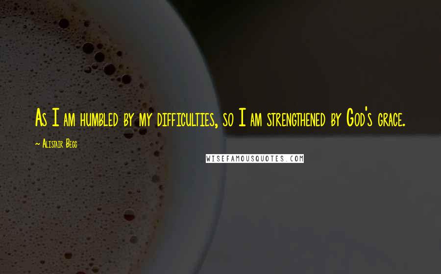 Alistair Begg Quotes: As I am humbled by my difficulties, so I am strengthened by God's grace.