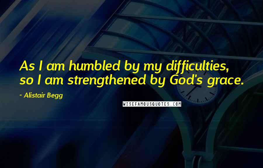 Alistair Begg Quotes: As I am humbled by my difficulties, so I am strengthened by God's grace.