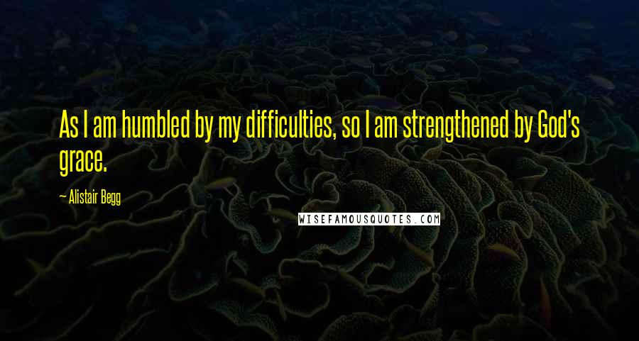 Alistair Begg Quotes: As I am humbled by my difficulties, so I am strengthened by God's grace.