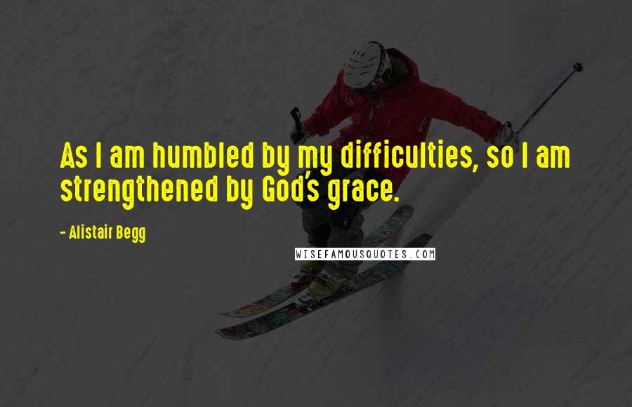 Alistair Begg Quotes: As I am humbled by my difficulties, so I am strengthened by God's grace.