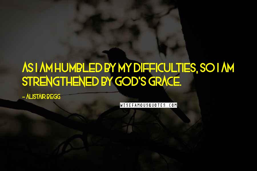 Alistair Begg Quotes: As I am humbled by my difficulties, so I am strengthened by God's grace.