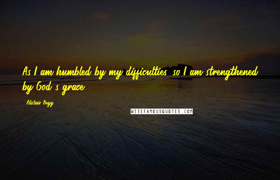 Alistair Begg Quotes: As I am humbled by my difficulties, so I am strengthened by God's grace.