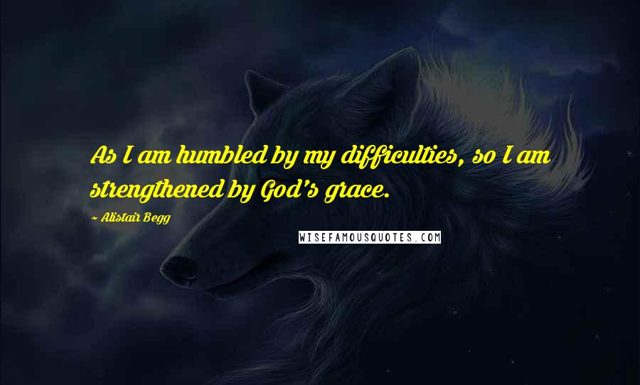 Alistair Begg Quotes: As I am humbled by my difficulties, so I am strengthened by God's grace.