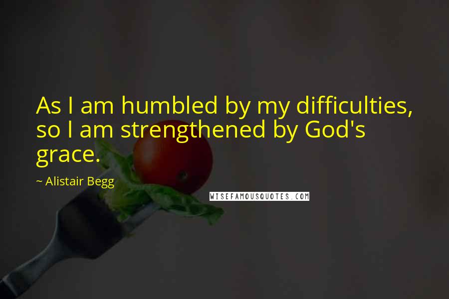 Alistair Begg Quotes: As I am humbled by my difficulties, so I am strengthened by God's grace.
