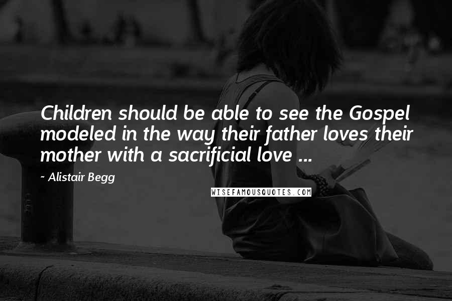 Alistair Begg Quotes: Children should be able to see the Gospel modeled in the way their father loves their mother with a sacrificial love ...