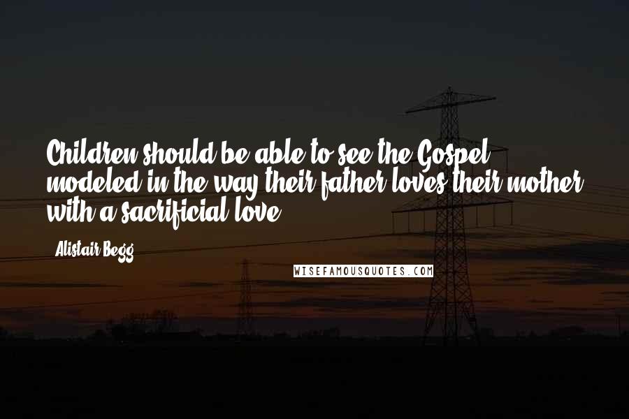 Alistair Begg Quotes: Children should be able to see the Gospel modeled in the way their father loves their mother with a sacrificial love ...