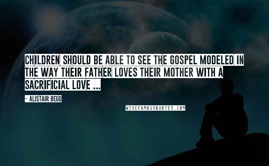 Alistair Begg Quotes: Children should be able to see the Gospel modeled in the way their father loves their mother with a sacrificial love ...