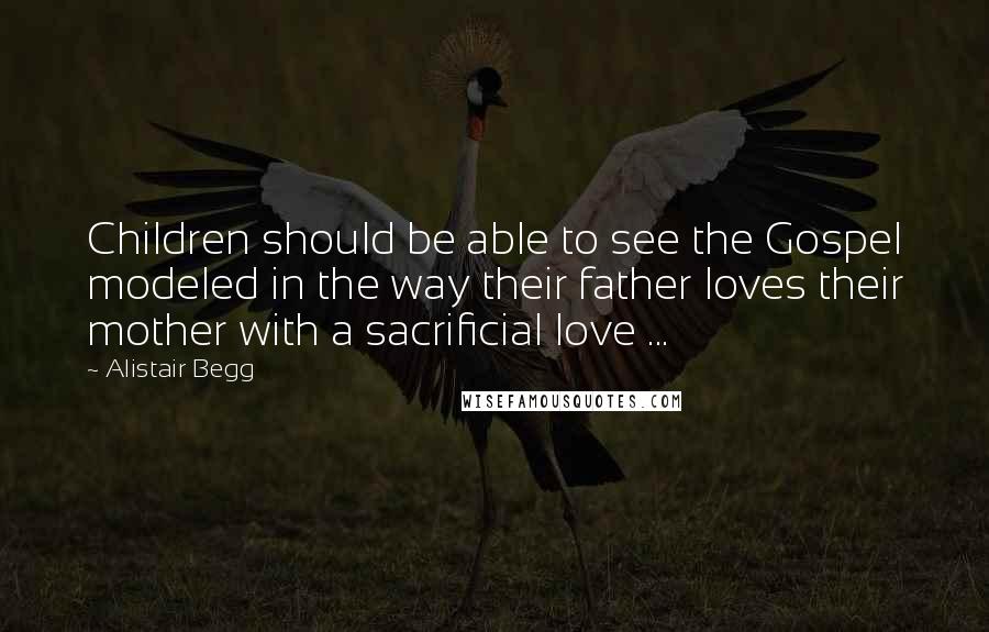 Alistair Begg Quotes: Children should be able to see the Gospel modeled in the way their father loves their mother with a sacrificial love ...