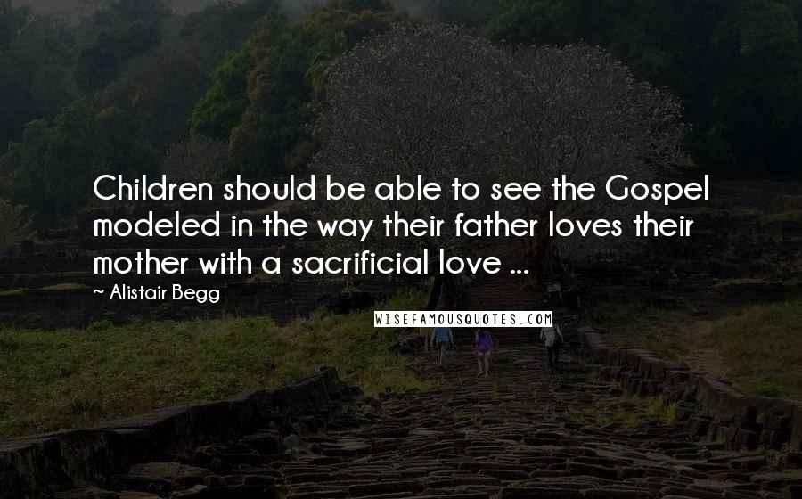 Alistair Begg Quotes: Children should be able to see the Gospel modeled in the way their father loves their mother with a sacrificial love ...