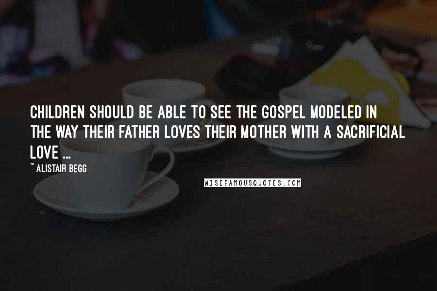 Alistair Begg Quotes: Children should be able to see the Gospel modeled in the way their father loves their mother with a sacrificial love ...