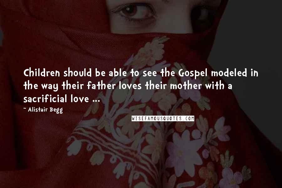 Alistair Begg Quotes: Children should be able to see the Gospel modeled in the way their father loves their mother with a sacrificial love ...