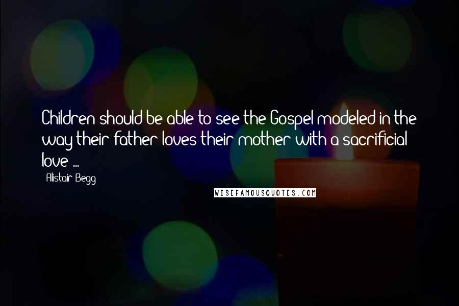 Alistair Begg Quotes: Children should be able to see the Gospel modeled in the way their father loves their mother with a sacrificial love ...