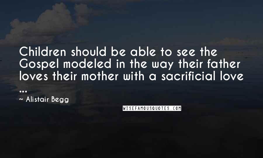 Alistair Begg Quotes: Children should be able to see the Gospel modeled in the way their father loves their mother with a sacrificial love ...