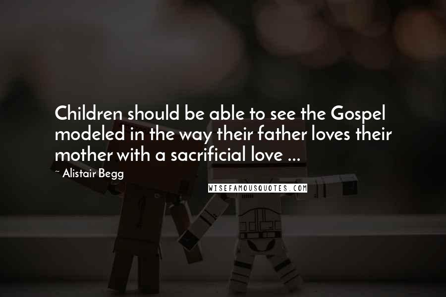 Alistair Begg Quotes: Children should be able to see the Gospel modeled in the way their father loves their mother with a sacrificial love ...