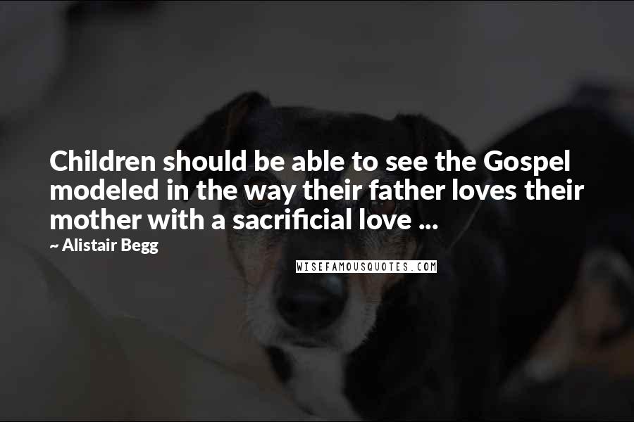 Alistair Begg Quotes: Children should be able to see the Gospel modeled in the way their father loves their mother with a sacrificial love ...