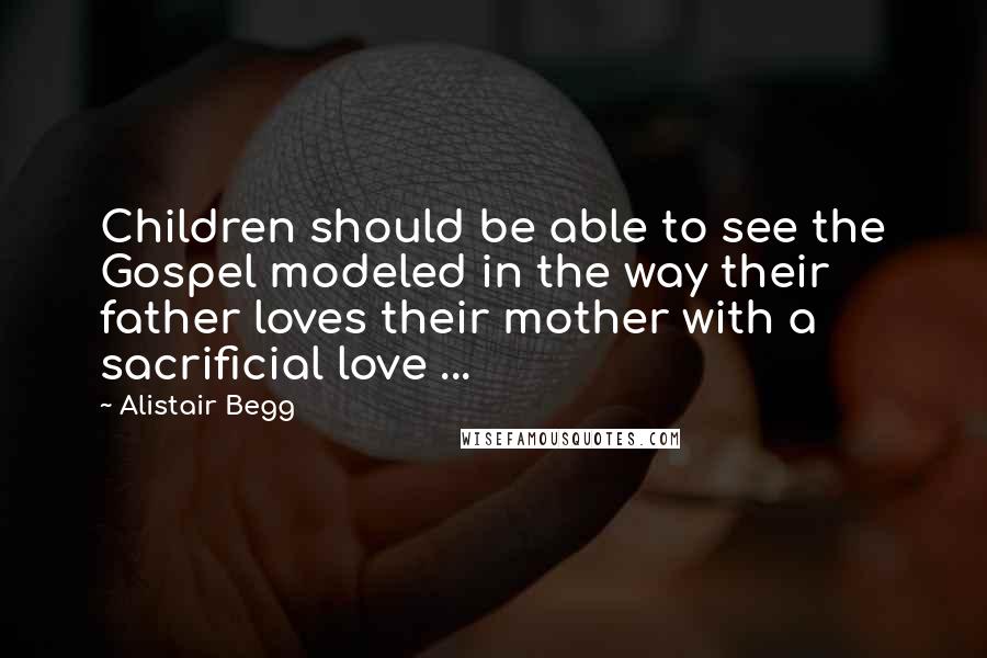 Alistair Begg Quotes: Children should be able to see the Gospel modeled in the way their father loves their mother with a sacrificial love ...