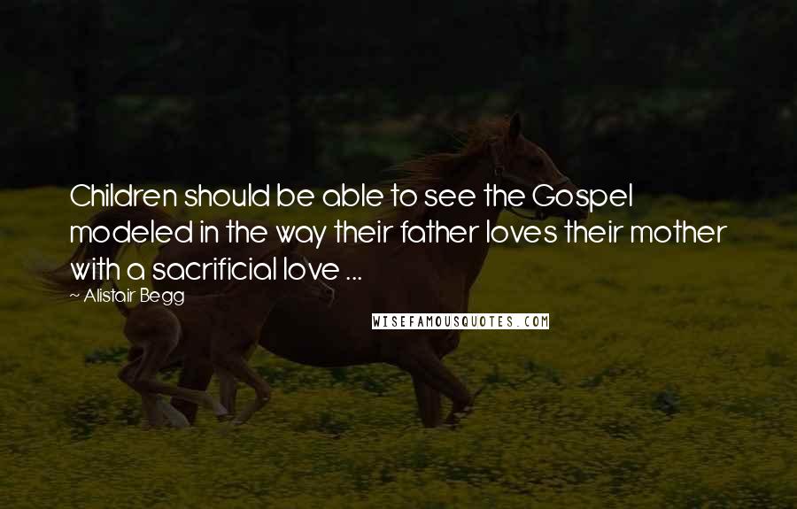 Alistair Begg Quotes: Children should be able to see the Gospel modeled in the way their father loves their mother with a sacrificial love ...