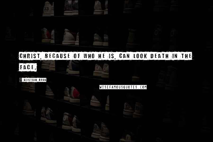 Alistair Begg Quotes: Christ, because of who He is, can look death in the face.