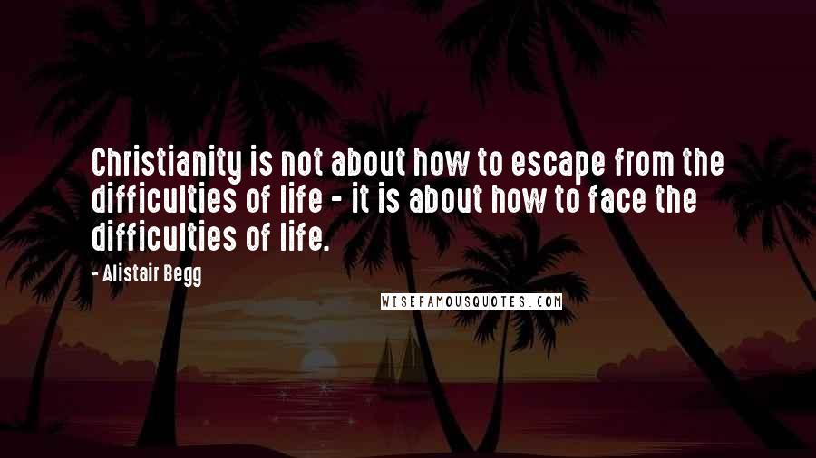 Alistair Begg Quotes: Christianity is not about how to escape from the difficulties of life - it is about how to face the difficulties of life.