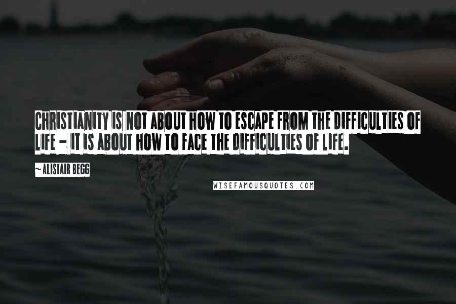 Alistair Begg Quotes: Christianity is not about how to escape from the difficulties of life - it is about how to face the difficulties of life.