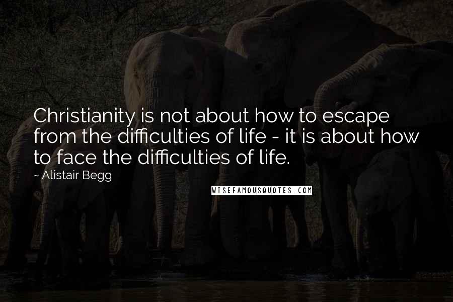Alistair Begg Quotes: Christianity is not about how to escape from the difficulties of life - it is about how to face the difficulties of life.