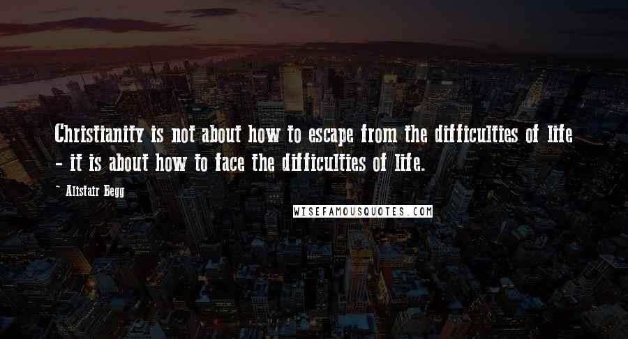 Alistair Begg Quotes: Christianity is not about how to escape from the difficulties of life - it is about how to face the difficulties of life.