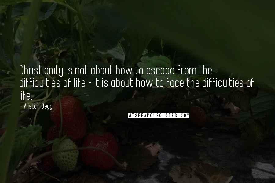 Alistair Begg Quotes: Christianity is not about how to escape from the difficulties of life - it is about how to face the difficulties of life.