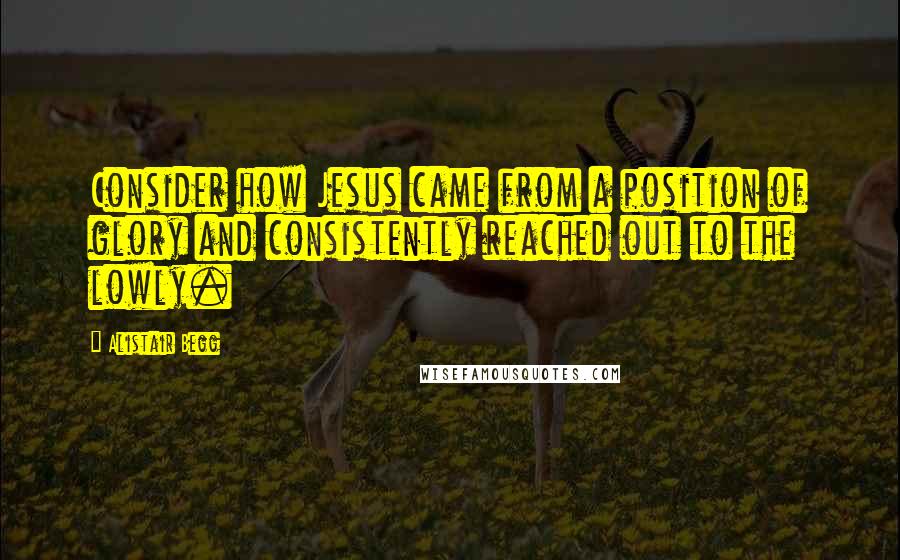 Alistair Begg Quotes: Consider how Jesus came from a position of glory and consistently reached out to the lowly.
