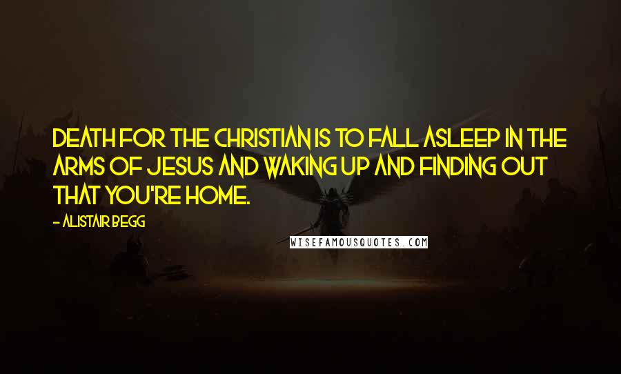 Alistair Begg Quotes: Death for the Christian is to fall asleep in the arms of Jesus and waking up and finding out that you're home.