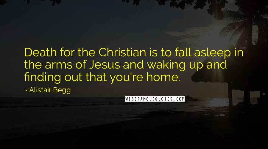 Alistair Begg Quotes: Death for the Christian is to fall asleep in the arms of Jesus and waking up and finding out that you're home.