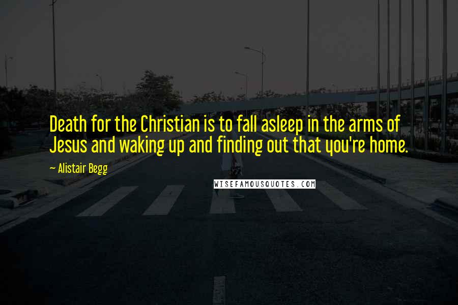 Alistair Begg Quotes: Death for the Christian is to fall asleep in the arms of Jesus and waking up and finding out that you're home.