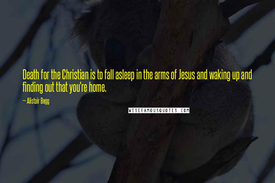 Alistair Begg Quotes: Death for the Christian is to fall asleep in the arms of Jesus and waking up and finding out that you're home.