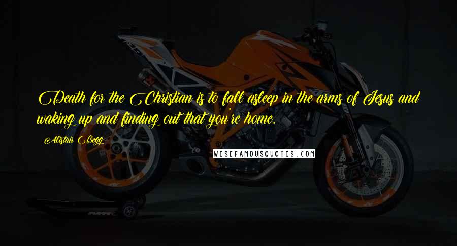 Alistair Begg Quotes: Death for the Christian is to fall asleep in the arms of Jesus and waking up and finding out that you're home.