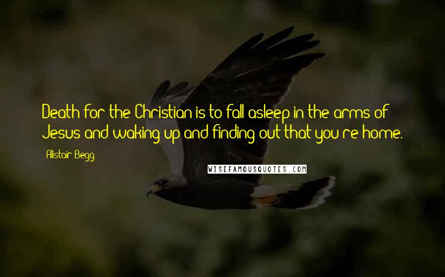 Alistair Begg Quotes: Death for the Christian is to fall asleep in the arms of Jesus and waking up and finding out that you're home.