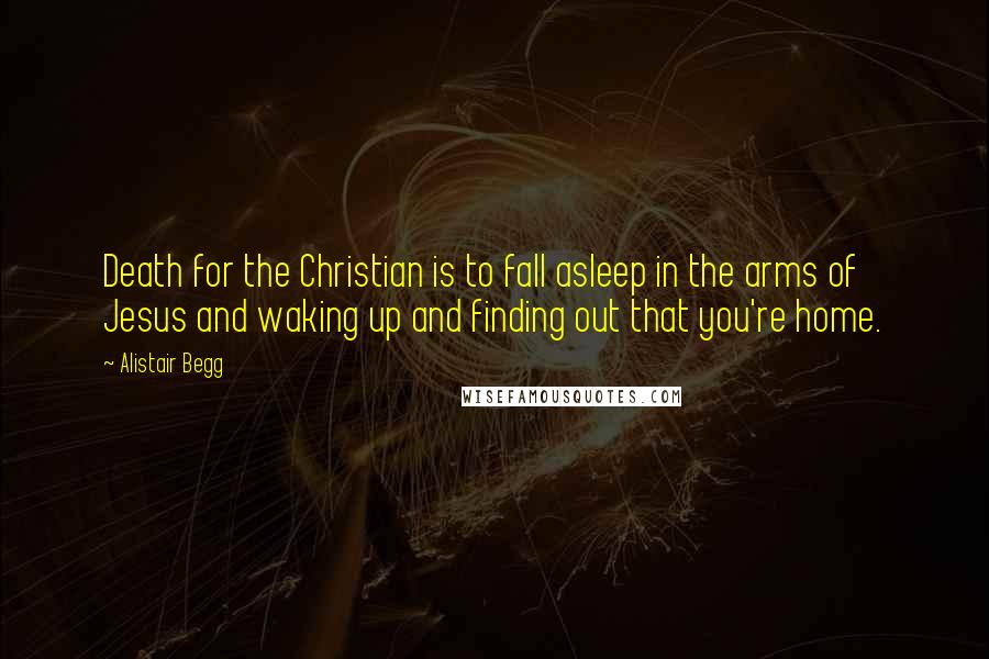 Alistair Begg Quotes: Death for the Christian is to fall asleep in the arms of Jesus and waking up and finding out that you're home.