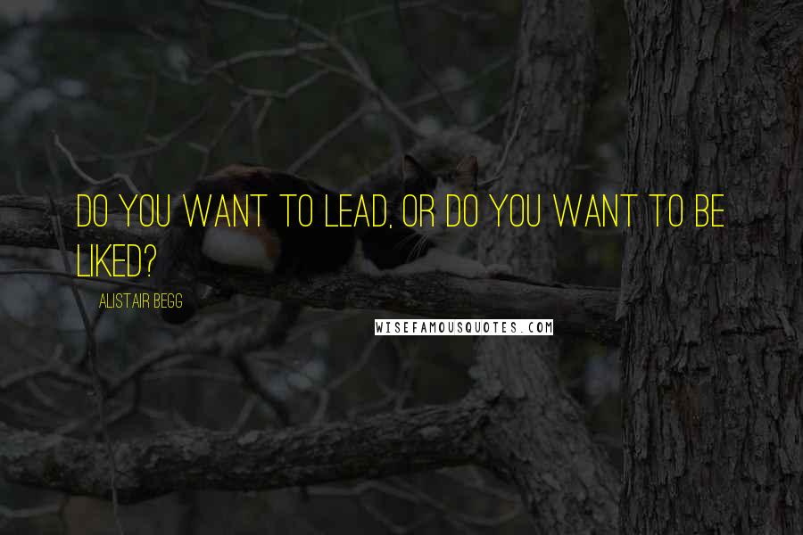 Alistair Begg Quotes: Do you want to lead, or do you want to be liked?