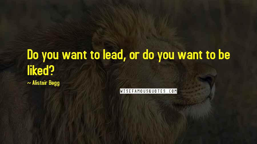 Alistair Begg Quotes: Do you want to lead, or do you want to be liked?