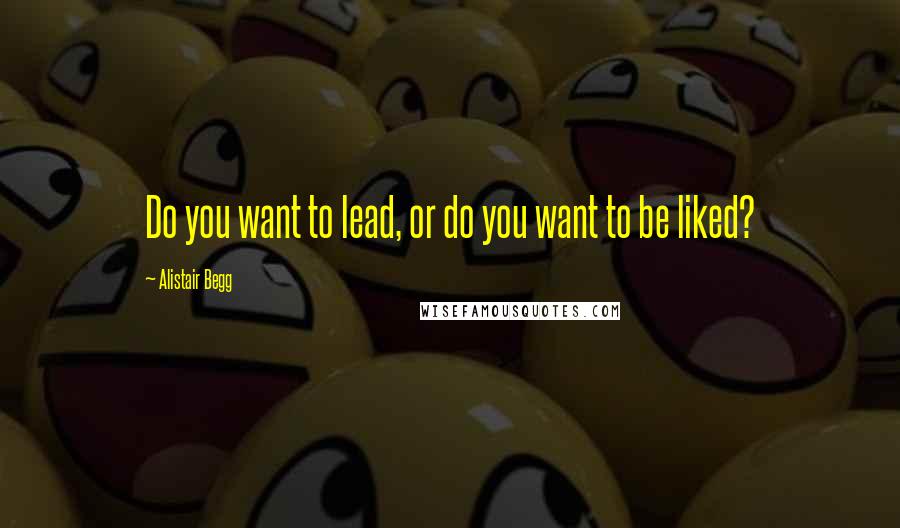 Alistair Begg Quotes: Do you want to lead, or do you want to be liked?