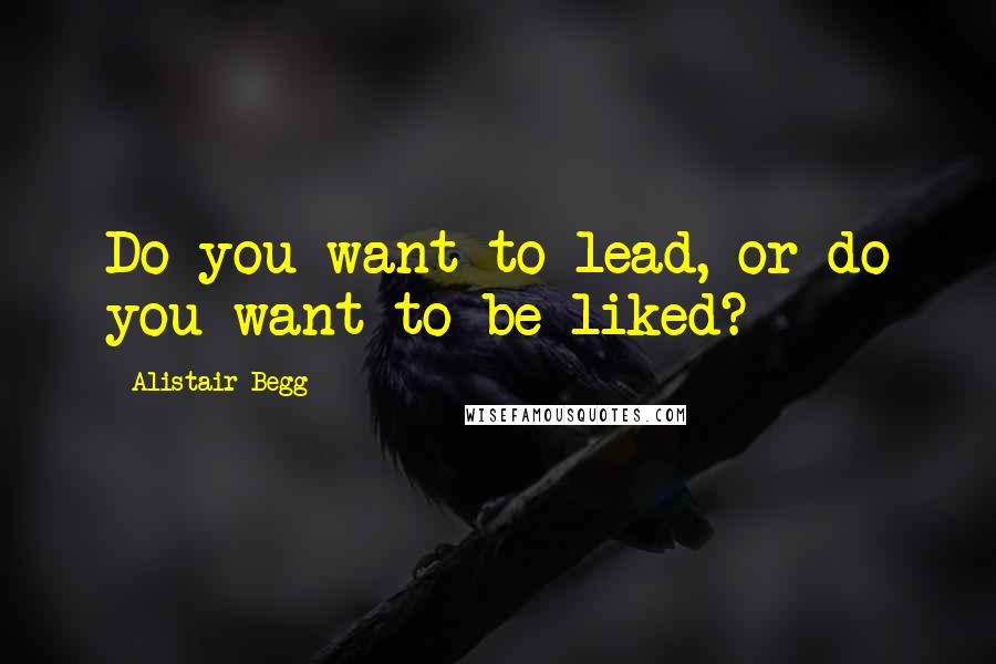 Alistair Begg Quotes: Do you want to lead, or do you want to be liked?