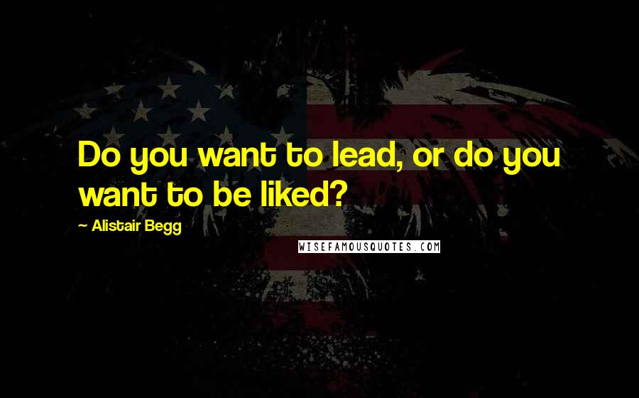 Alistair Begg Quotes: Do you want to lead, or do you want to be liked?