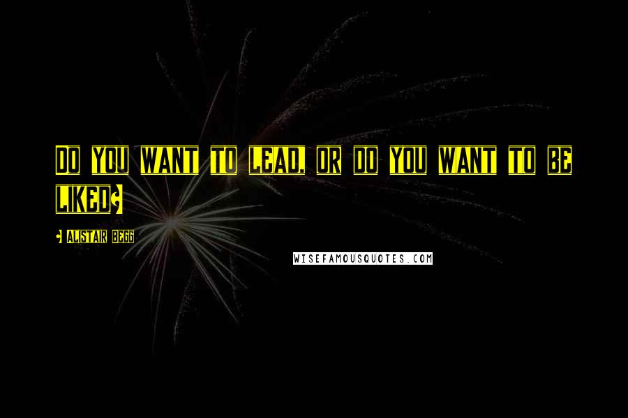 Alistair Begg Quotes: Do you want to lead, or do you want to be liked?