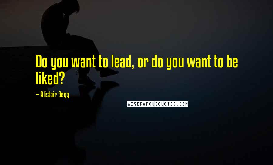 Alistair Begg Quotes: Do you want to lead, or do you want to be liked?