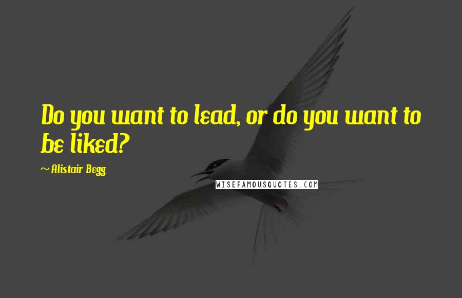 Alistair Begg Quotes: Do you want to lead, or do you want to be liked?