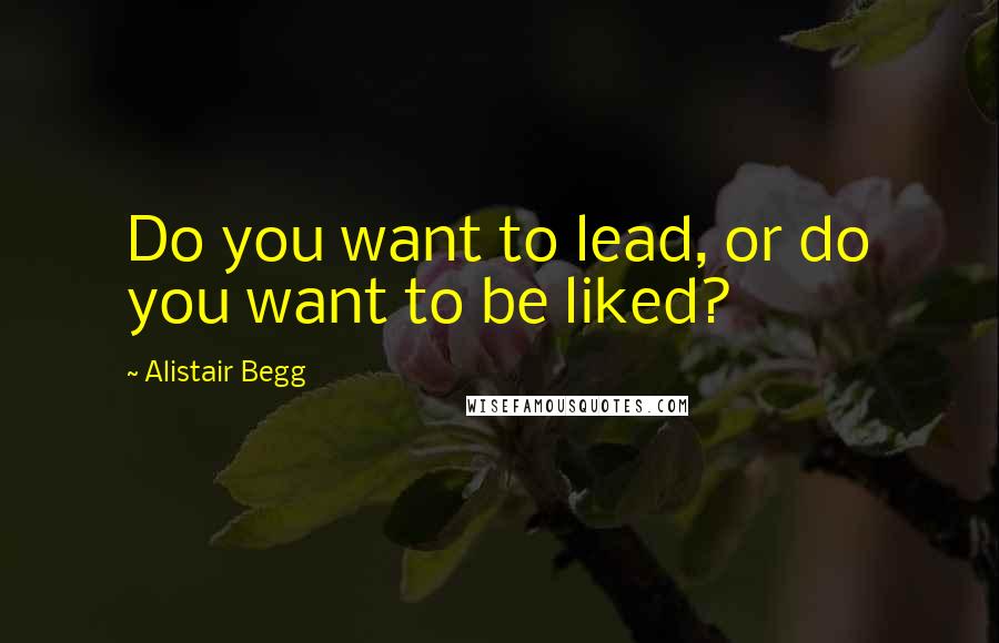 Alistair Begg Quotes: Do you want to lead, or do you want to be liked?