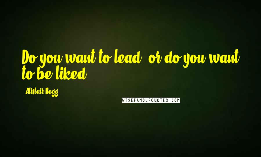 Alistair Begg Quotes: Do you want to lead, or do you want to be liked?