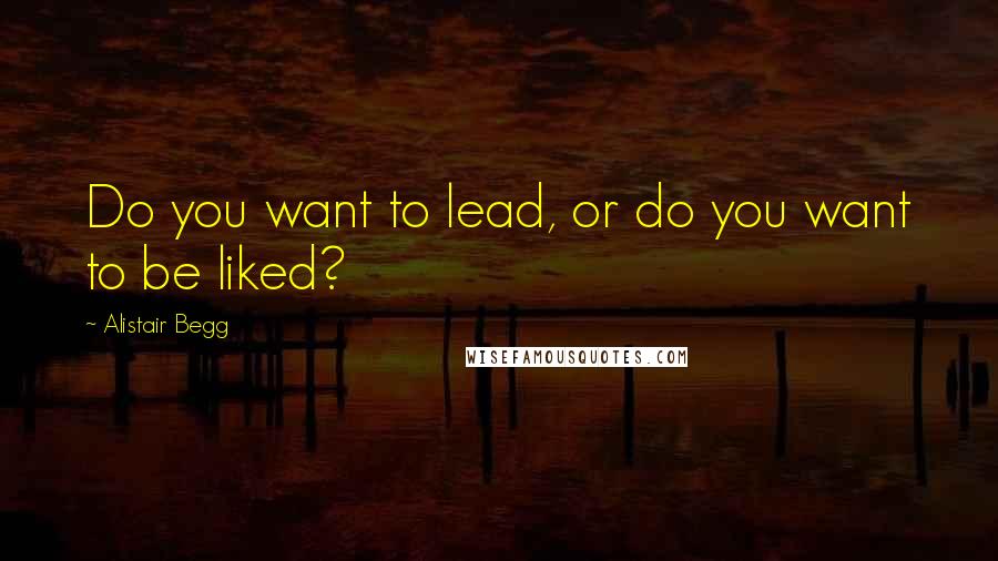 Alistair Begg Quotes: Do you want to lead, or do you want to be liked?