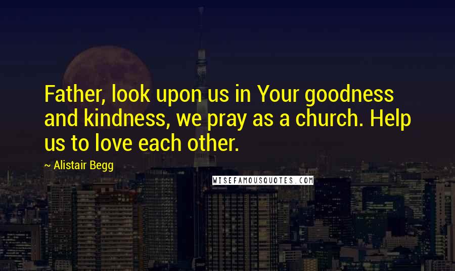 Alistair Begg Quotes: Father, look upon us in Your goodness and kindness, we pray as a church. Help us to love each other.